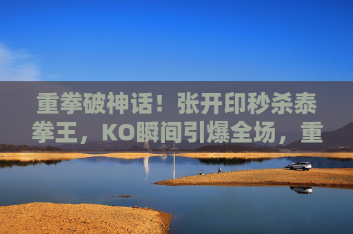 重拳破神话！张开印秒杀泰拳王，KO瞬间引爆全场，重拳破神话！张开印秒杀泰拳王KO引爆全场