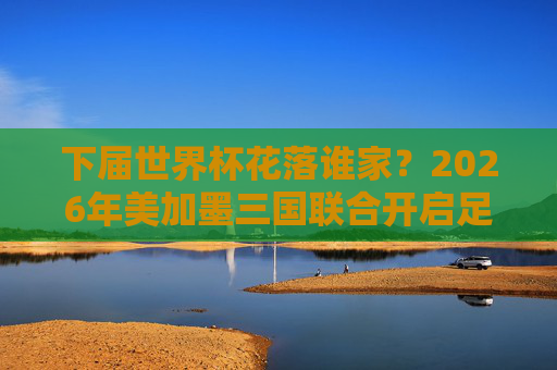 下届世界杯花落谁家?2026年美加墨三国联合开启足球新纪元,2026世界杯美加墨联合开启足球新纪元 下届世界杯花落谁家?2026年美加墨三国联合开启足球新纪元,2026世界杯美加墨联合开启足球新纪元