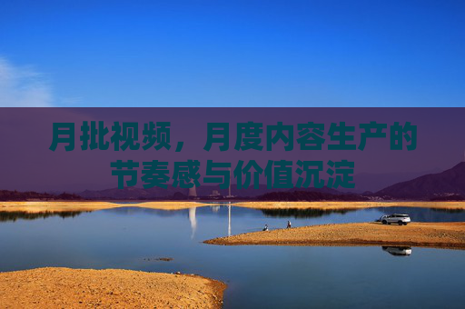月批视频,月度内容生产的节奏感与价值沉淀 月批视频,月度内容生产的节奏感与价值沉淀