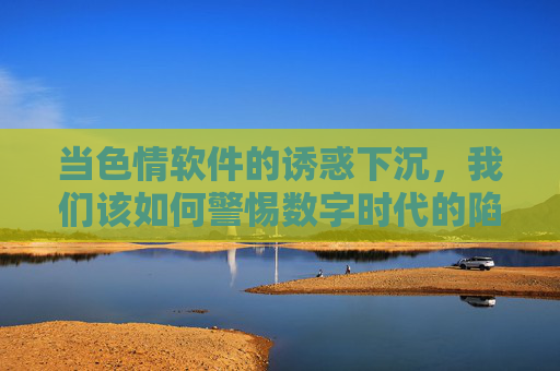 当色情软件的诱惑下沉，我们该如何警惕数字时代的陷阱？色情软件诱惑下沉，警惕数字时代陷阱