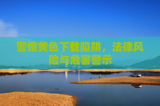 警惕黄色下载陷阱,法律风险与危害警示 警惕黄色下载陷阱,法律风险与危害警示
