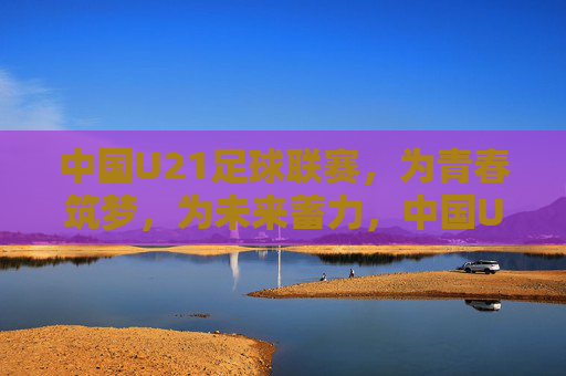 中国U21足球联赛，为青春筑梦，为未来蓄力，中国U21足球联赛，筑梦青春，蓄力未来