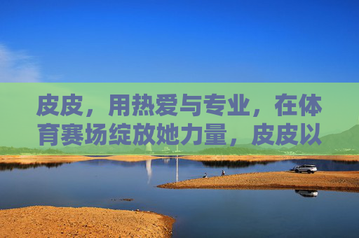 皮皮,用热爱与专业,在体育赛场绽放她力量,皮皮以热爱专业,赛场绽放她力量 皮皮,用热爱与专业,在体育赛场绽放她力量,皮皮以热爱专业,赛场绽放她力量