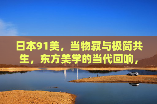 日本91美,当物寂与极简共生,东方美学的当代回响,物寂与极简共生,东方美学的当代回响 日本91美,当物寂与极简共生,东方美学的当代回响,物寂与极简共生,东方美学的当代回响