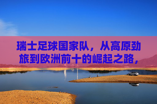 瑞士足球国家队,从高原劲旅到欧洲前十的崛起之路,从高原劲旅到欧洲前十,瑞士足球的崛起之路 瑞士足球国家队,从高原劲旅到欧洲前十的崛起之路,从高原劲旅到欧洲前十,瑞士足球的崛起之路