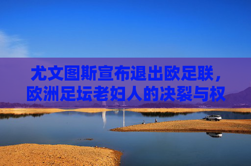 尤文图斯宣布退出欧足联,欧洲足坛老妇人的决裂与权力博弈,尤文图斯退出欧足联,欧洲老妇人的决裂与权力博弈 尤文图斯宣布退出欧足联,欧洲足坛老妇人的决裂与权力博弈,尤文图斯退出欧足联,欧洲老妇人的决裂与权力博弈