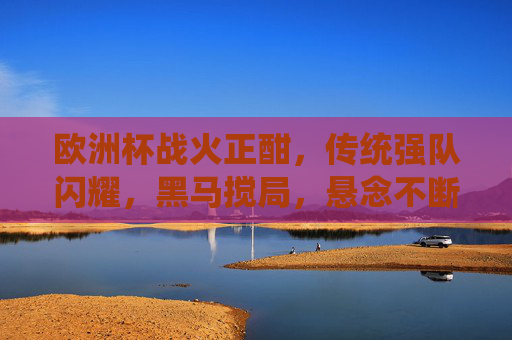 欧洲杯战火正酣,传统强队闪耀,黑马搅局,悬念不断 欧洲杯战火正酣,传统强队闪耀,黑马搅局,悬念不断