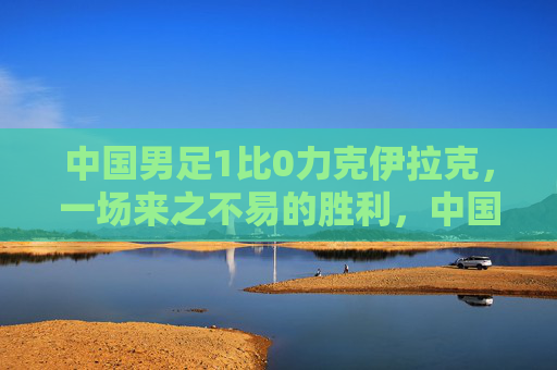 中国男足1比0力克伊拉克,一场来之不易的胜利,中国男足1-0胜伊拉克 胜利来之不易 中国男足1比0力克伊拉克,一场来之不易的胜利,中国男足1-0胜伊拉克 胜利来之不易