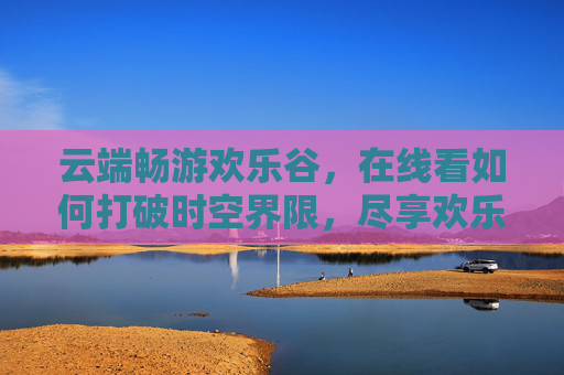 云端畅游欢乐谷,在线看如何打破时空界限,尽享欢乐时光,云端畅游欢乐谷,打破时空界限,尽享欢乐时光 云端畅游欢乐谷,在线看如何打破时空界限,尽享欢乐时光,云端畅游欢乐谷,打破时空界限,尽享欢乐时光
