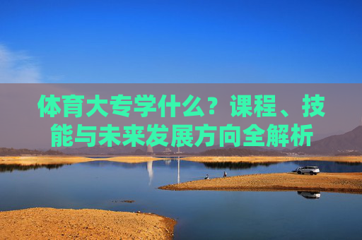 体育大专学什么？课程、技能与未来发展方向全解析