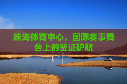 珠海体育中心,国际赛事舞台上的签证护航 珠海体育中心,国际赛事舞台上的签证护航