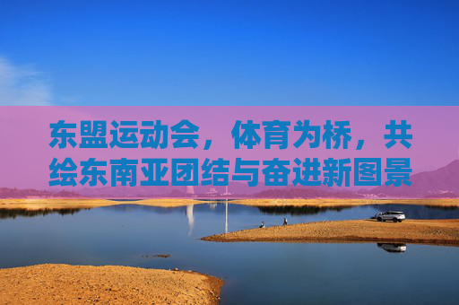 东盟运动会,体育为桥,共绘东南亚团结与奋进新图景,东盟运动会,体育为桥,共绘东南亚团结奋进新图景 东盟运动会,体育为桥,共绘东南亚团结与奋进新图景,东盟运动会,体育为桥,共绘东南亚团结奋进新图景