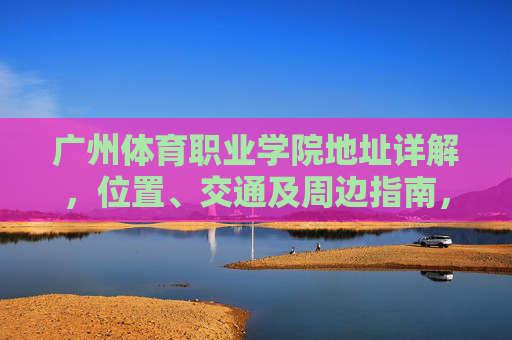 广州体育职业学院地址详解，位置、交通及周边指南，广州体育职业学院地址详解，位置、交通及周边指南