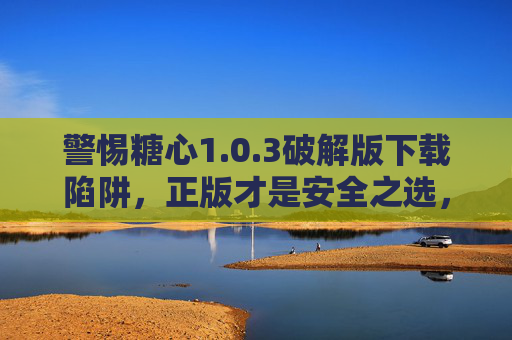 警惕糖心1.0.3破解版下载陷阱,正版才是安全之选,警惕糖心1.0.3破解版下载陷阱,正版才是安全之选 警惕糖心1.0.3破解版下载陷阱,正版才是安全之选,警惕糖心1.0.3破解版下载陷阱,正版才是安全之选