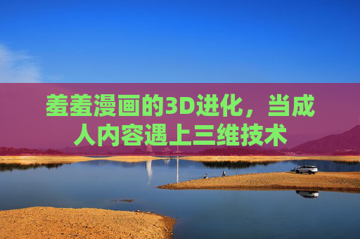 羞羞漫画的3D进化,当成人内容遇上三维技术 羞羞漫画的3D进化,当成人内容遇上三维技术