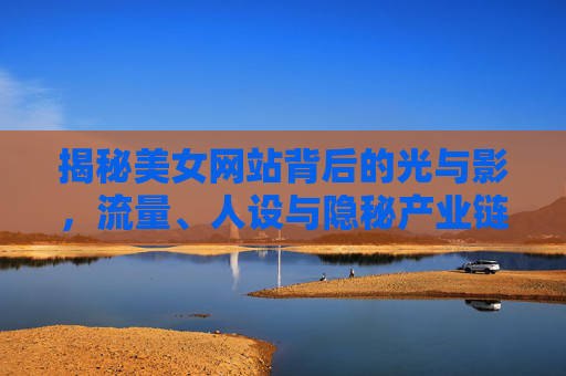 揭秘美女网站背后的光与影,流量、人设与隐秘产业链 揭秘美女网站背后的光与影,流量、人设与隐秘产业链