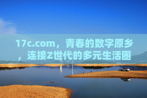 17c.com，青春的数字原乡，连接Z世代的多元生活圈，17c.com，Z世代的青春数字原乡与多元生活圈