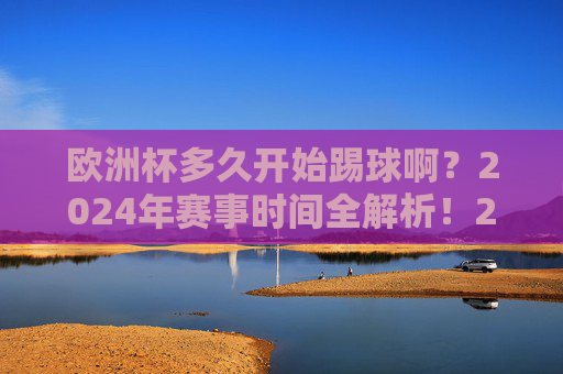 欧洲杯多久开始踢球啊?2024年赛事时间全解析!2024欧洲杯赛事时间全解析 欧洲杯多久开始踢球啊?2024年赛事时间全解析!2024欧洲杯赛事时间全解析