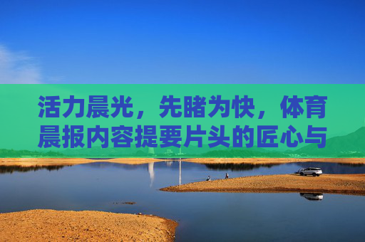 活力晨光,先睹为快,体育晨报内容提要片头的匠心与魅力,提要片头,活力晨光里的匠心与魅力 活力晨光,先睹为快,体育晨报内容提要片头的匠心与魅力,提要片头,活力晨光里的匠心与魅力