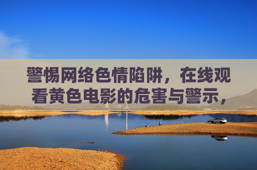 警惕网络色情陷阱,在线观看黄色电影的危害与警示,警惕网络色情陷阱,在线观看黄色电影的危害与警示 警惕网络色情陷阱,在线观看黄色电影的危害与警示,警惕网络色情陷阱,在线观看黄色电影的危害与警示