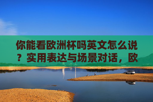 你能看欧洲杯吗英文怎么说?实用表达与场景对话,欧洲杯实用英文表达与场景对话 你能看欧洲杯吗英文怎么说?实用表达与场景对话,欧洲杯实用英文表达与场景对话