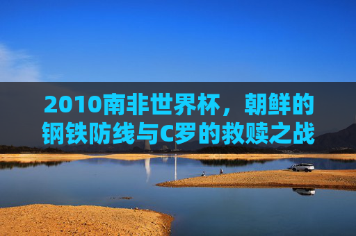 2010南非世界杯,朝鲜的钢铁防线与C罗的救赎之战——葡萄牙7:0背后的足球史诗,2010世界杯,朝鲜钢铁防线与C罗救赎之战,葡萄牙7:0铸足球史诗 2010南非世界杯,朝鲜的钢铁防线与C罗的救赎之战——葡萄牙7:0背后的足球史诗,2010世界杯,朝鲜钢铁防线与C罗救赎之战,葡萄牙7:0铸足球史诗