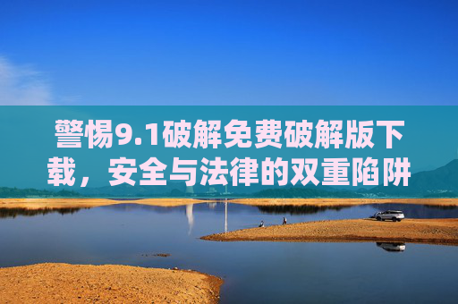 警惕9.1破解免费破解版下载,安全与法律的双重陷阱,警惕9.1破解免费破解版下载,安全与法律的双重陷阱 警惕9.1破解免费破解版下载,安全与法律的双重陷阱,警惕9.1破解免费破解版下载,安全与法律的双重陷阱