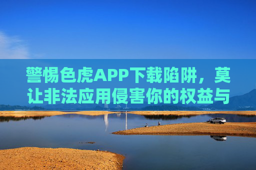 警惕色虎APP下载陷阱,莫让非法应用侵害你的权益与健康,警惕色虎APP下载陷阱,非法应用侵害权益与健康 警惕色虎APP下载陷阱,莫让非法应用侵害你的权益与健康,警惕色虎APP下载陷阱,非法应用侵害权益与健康