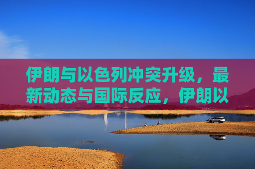伊朗与以色列冲突升级,最新动态与国际反应,伊朗以色列冲突升级,最新动态与国际反应 伊朗与以色列冲突升级,最新动态与国际反应,伊朗以色列冲突升级,最新动态与国际反应