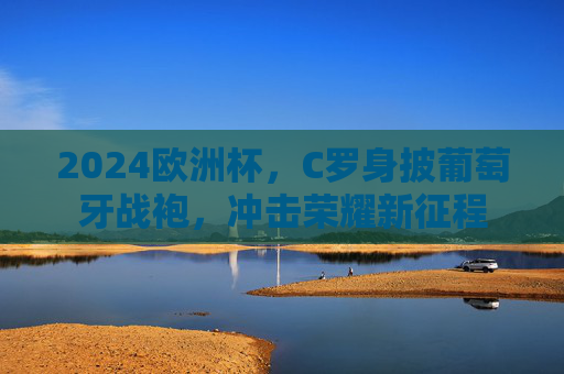2024欧洲杯，C罗身披葡萄牙战袍，冲击荣耀新征程
