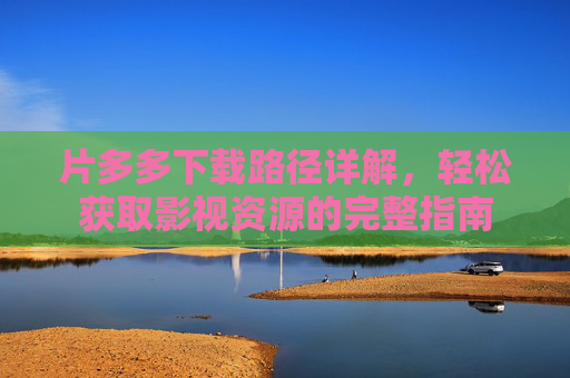 片多多下载路径详解,轻松获取影视资源的完整指南 片多多下载路径详解,轻松获取影视资源的完整指南
