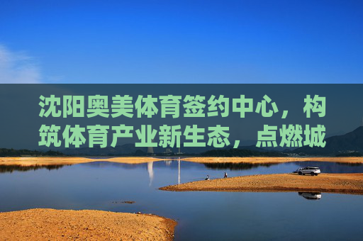 沈阳奥美体育签约中心,构筑体育产业新生态,点燃城市运动激情,沈阳奥美体育签约中心构筑体育产业新生态点燃城市运动激情 沈阳奥美体育签约中心,构筑体育产业新生态,点燃城市运动激情,沈阳奥美体育签约中心构筑体育产业新生态点燃城市运动激情