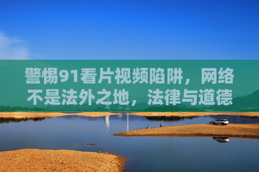 警惕91看片视频陷阱,网络不是法外之地,法律与道德的红线不可逾越 警惕91看片视频陷阱,网络不是法外之地,法律与道德的红线不可逾越
