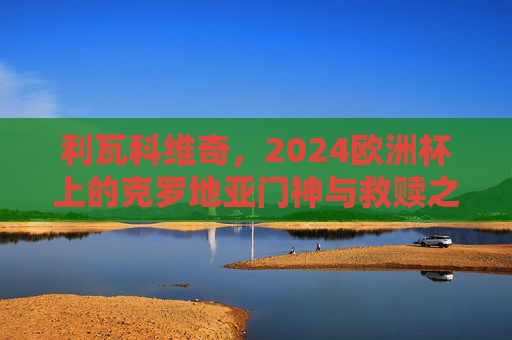 利瓦科维奇,2024欧洲杯上的克罗地亚门神与救赎之光,利瓦科维奇,2024欧洲杯克罗地亚门神与救赎之光 利瓦科维奇,2024欧洲杯上的克罗地亚门神与救赎之光,利瓦科维奇,2024欧洲杯克罗地亚门神与救赎之光