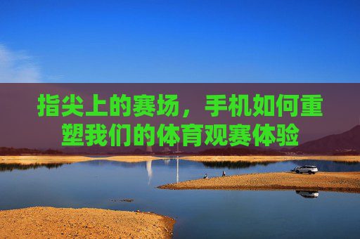 指尖上的赛场,手机如何重塑我们的体育观赛体验 指尖上的赛场,手机如何重塑我们的体育观赛体验
