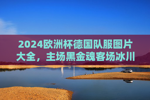 2024欧洲杯德国队服图片大全,主场黑金魂客场冰川蓝,战袍背后的设计美学与文化密码,2024欧洲杯德国战袍,黑金魂主场冰川蓝客场,设计美学与文化密码 2024欧洲杯德国队服图片大全,主场黑金魂客场冰川蓝,战袍背后的设计美学与文化密码,2024欧洲杯德国战袍,黑金魂主场冰川蓝客场,设计美学与文化密码