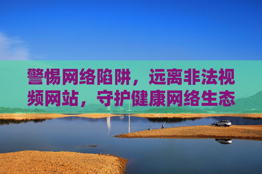 警惕网络陷阱,远离非法视频网站,守护健康网络生态,警惕非法视频网站陷阱,守护健康网络生态 警惕网络陷阱,远离非法视频网站,守护健康网络生态,警惕非法视频网站陷阱,守护健康网络生态