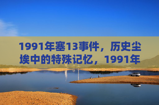 1991年塞13事件,历史尘埃中的特殊记忆,1991年塞13事件,历史尘埃中的特殊记忆 1991年塞13事件,历史尘埃中的特殊记忆,1991年塞13事件,历史尘埃中的特殊记忆