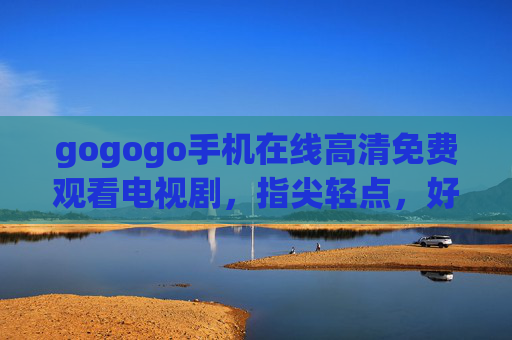 gogogo手机在线高清免费观看电视剧，指尖轻点，好剧零门槛畅看，指尖轻点，手机免费高清畅看好剧