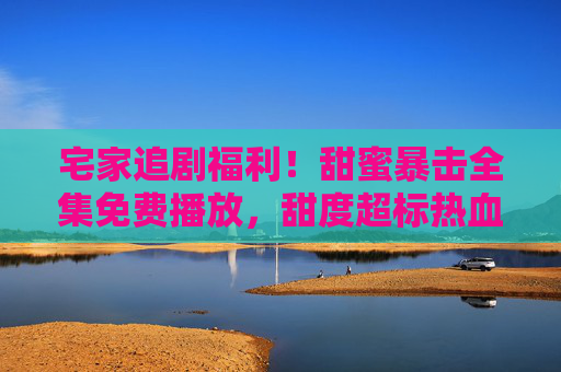 宅家追剧福利!甜蜜暴击全集免费播放,甜度超标热血来袭,宅家追剧福利!甜蜜暴击全集免费播放,甜度超标热血来袭 宅家追剧福利!甜蜜暴击全集免费播放,甜度超标热血来袭,宅家追剧福利!甜蜜暴击全集免费播放,甜度超标热血来袭