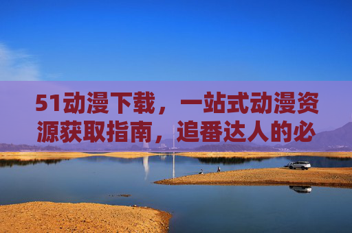 51动漫下载,一站式动漫资源获取指南,追番达人的必备工具,51动漫下载,追番达人的一站式动漫资源获取工具 51动漫下载,一站式动漫资源获取指南,追番达人的必备工具,51动漫下载,追番达人的一站式动漫资源获取工具