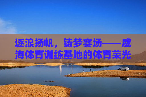逐浪扬帆，铸梦赛场——威海体育训练基地的体育荣光与活力脉动，威海逐浪扬帆，赛场铸梦荣光