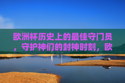 欧洲杯历史上的最佳守门员，守护神们的封神时刻，欧洲杯最佳门神，守护神们的封神时刻