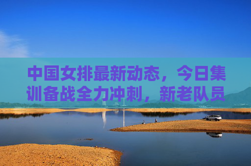 中国女排最新动态,今日集训备战全力冲刺,新老队员携手剑指新目标,中国女排全力备战 新老携手剑指新目标 中国女排最新动态,今日集训备战全力冲刺,新老队员携手剑指新目标,中国女排全力备战 新老携手剑指新目标