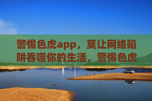 警惕色虎app,莫让网络陷阱吞噬你的生活,警惕色虎app,莫让网络陷阱吞噬你的生活 警惕色虎app,莫让网络陷阱吞噬你的生活,警惕色虎app,莫让网络陷阱吞噬你的生活
