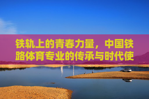 铁轨上的青春力量,中国铁路体育专业的传承与时代使命,铁轨青春,中国铁路体育专业的传承与使命 铁轨上的青春力量,中国铁路体育专业的传承与时代使命,铁轨青春,中国铁路体育专业的传承与使命