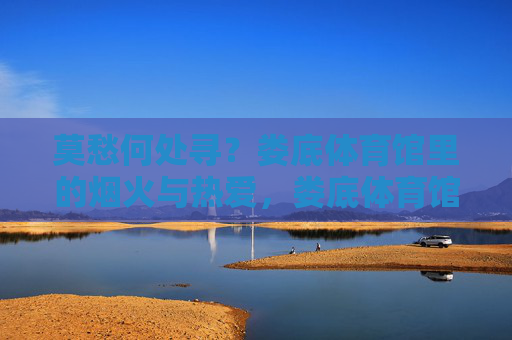 莫愁何处寻?娄底体育馆里的烟火与热爱,娄底体育馆,烟火与热爱的归处 莫愁何处寻?娄底体育馆里的烟火与热爱,娄底体育馆,烟火与热爱的归处