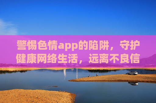 警惕色情app的陷阱,守护健康网络生活,远离不良信息侵害,远离色情app陷阱,守护健康网络生活 警惕色情app的陷阱,守护健康网络生活,远离不良信息侵害,远离色情app陷阱,守护健康网络生活