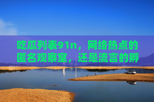 吃瓜列表91n,网络热点的匿名观察室,还是流言的孵化场?吃瓜列表91n,匿名观察室还是流言孵化场? 吃瓜列表91n,网络热点的匿名观察室,还是流言的孵化场?吃瓜列表91n,匿名观察室还是流言孵化场?