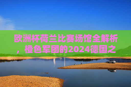 欧洲杯荷兰比赛场馆全解析，橙色军团的2024德国之旅，欧洲杯荷兰场馆全解析，橙色军团的2024德国之旅